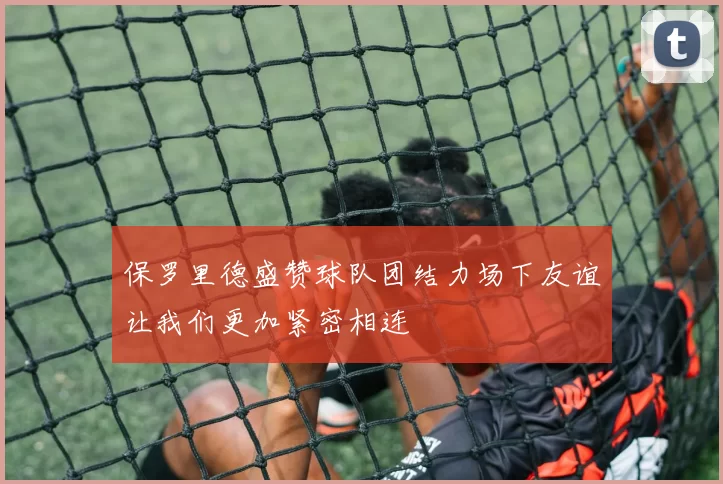 保罗里德盛赞球队团结力场下友谊让我们更加紧密相连