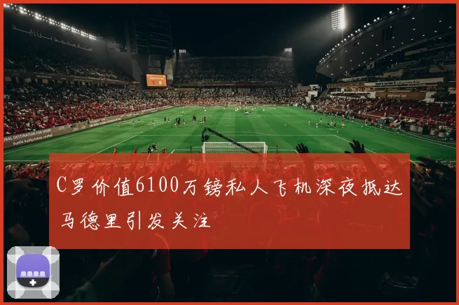 C罗价值6100万镑私人飞机深夜抵达马德里引发关注