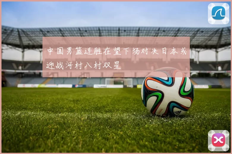 中国男篮连胜在望下场对决日本或迎战河村八村双星
