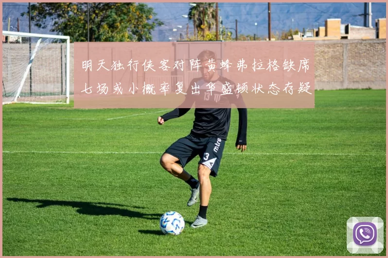 明天独行侠客对阵黄蜂弗拉格缺席七场或小概率复出华盛顿状态存疑