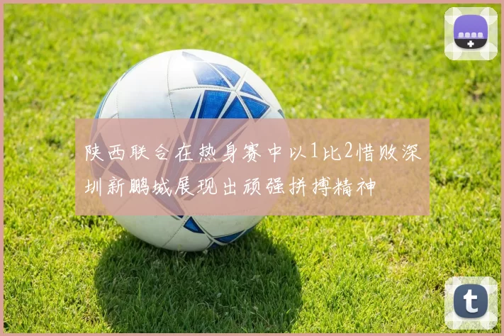 陕西联合在热身赛中以1比2惜败深圳新鹏城展现出顽强拼搏精神
