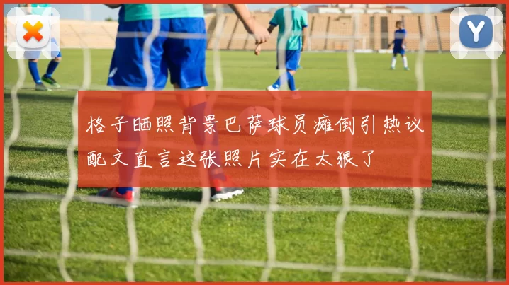 格子晒照背景巴萨球员瘫倒引热议配文直言这张照片实在太狠了