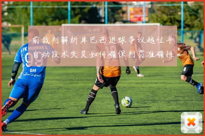 前裁判解析库巴西进球争议越位半自动技术失灵如何确保判罚准确性