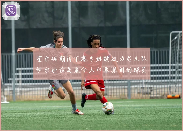 霍尔姆期待下赛季继续效力尤文队伊尔迪兹是最令人印象深刻的球员