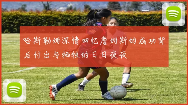 哈斯勒姆深情回忆詹姆斯的成功背后付出与牺牲的日日夜夜