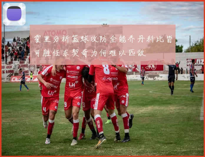 霍里分析篮球攻防全能乔丹科比皆可胜任东契奇为何难以匹敌