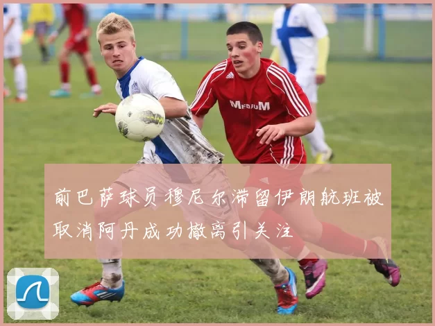 前巴萨球员穆尼尔滞留伊朗航班被取消阿丹成功撤离引关注