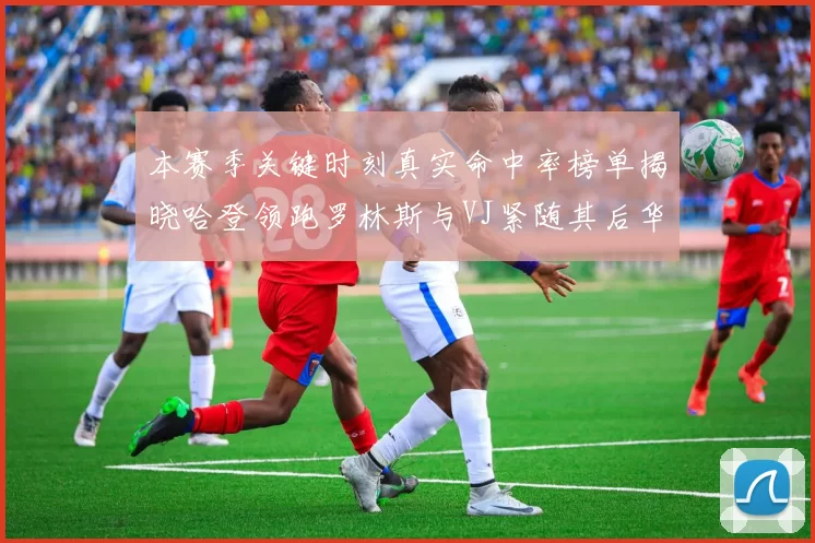 本赛季关键时刻真实命中率榜单揭晓哈登领跑罗林斯与VJ紧随其后华子位列第四