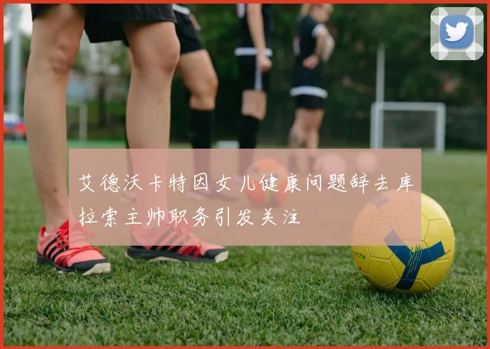 艾德沃卡特因女儿健康问题辞去库拉索主帅职务引发关注