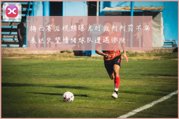 梅西赛后视频曝光对裁判判罚不满表达失望情绪球队遭遇惨败