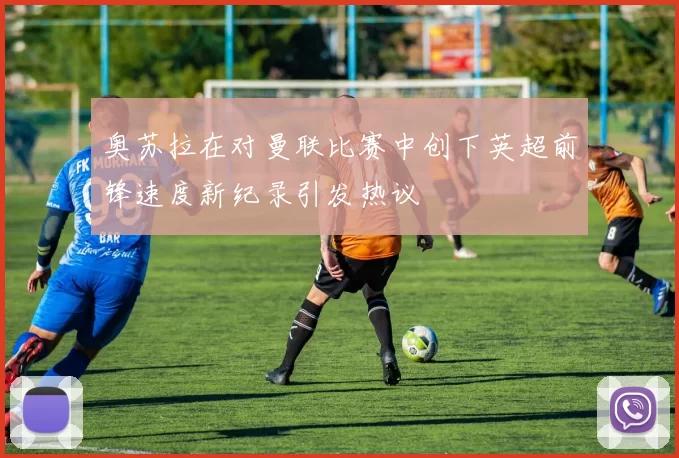 奥苏拉在对曼联比赛中创下英超前锋速度新纪录引发热议