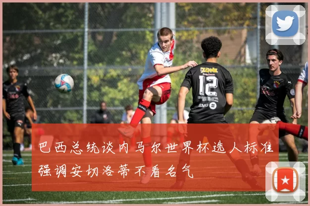 巴西总统谈内马尔世界杯选人标准强调安切洛蒂不看名气