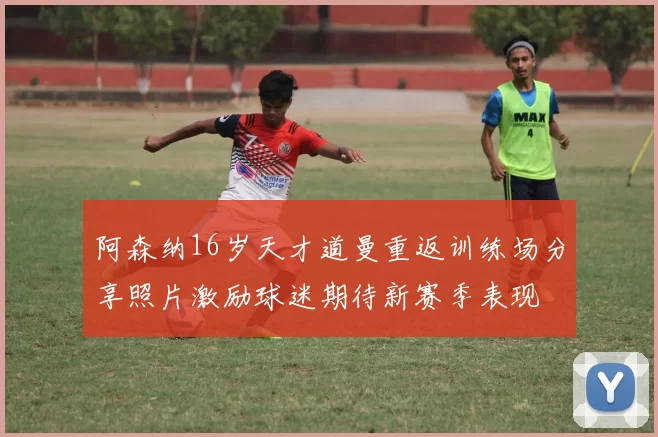 阿森纳16岁天才道曼重返训练场分享照片激励球迷期待新赛季表现