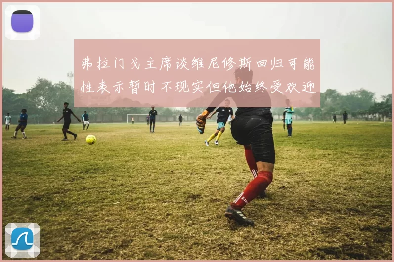 弗拉门戈主席谈维尼修斯回归可能性表示暂时不现实但他始终受欢迎