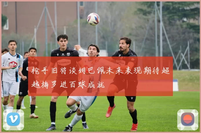 枪手旧将谈姆巴佩未来表现期待超越梅罗进百球成就