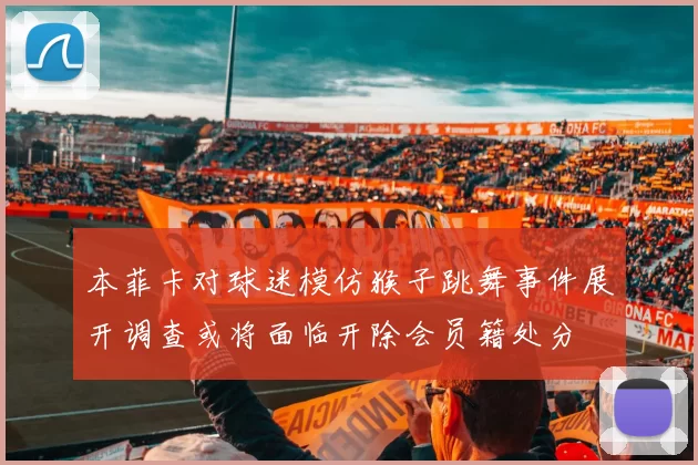 本菲卡对球迷模仿猴子跳舞事件展开调查或将面临开除会员籍处分