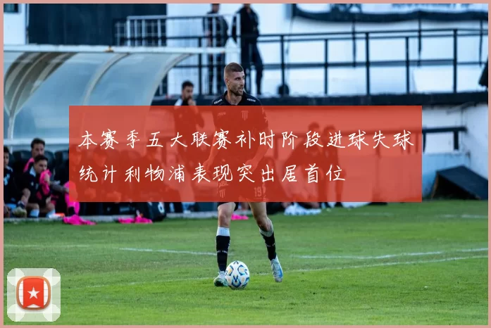 本赛季五大联赛补时阶段进球失球统计利物浦表现突出居首位