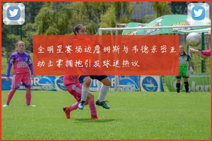 全明星赛场边詹姆斯与韦德亲密互动击掌拥抱引发球迷热议