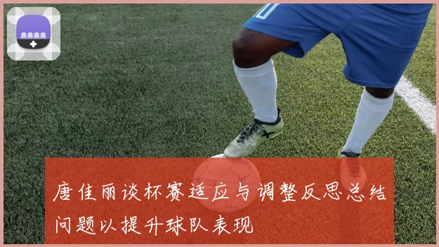唐佳丽谈杯赛适应与调整反思总结问题以提升球队表现