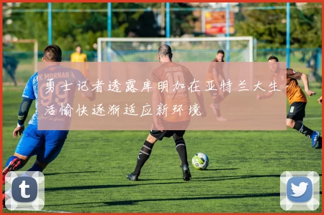 勇士记者透露库明加在亚特兰大生活愉快逐渐适应新环境