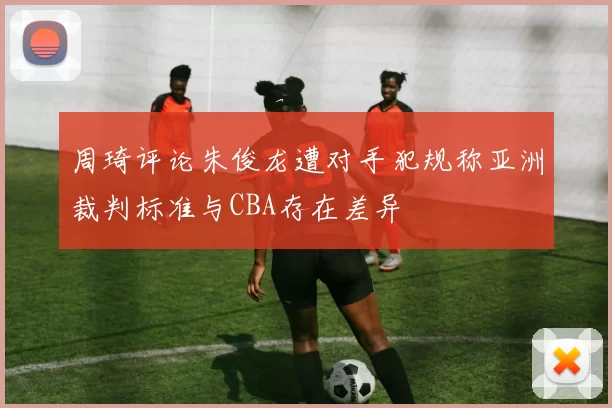 周琦评论朱俊龙遭对手犯规称亚洲裁判标准与CBA存在差异