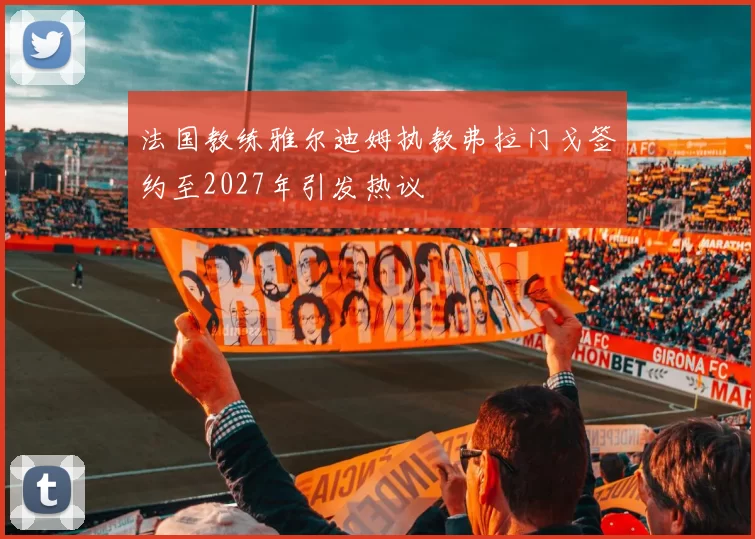 法国教练雅尔迪姆执教弗拉门戈签约至2027年引发热议