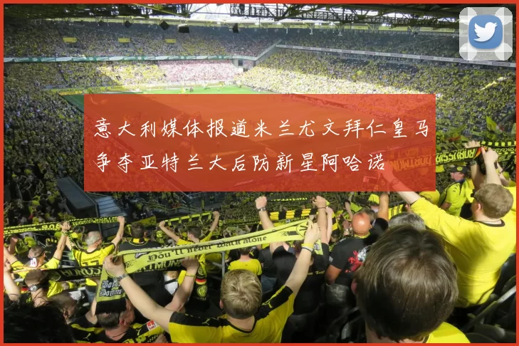 意大利媒体报道米兰尤文拜仁皇马争夺亚特兰大后防新星阿哈诺