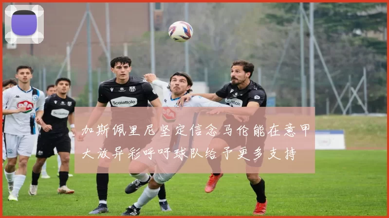 加斯佩里尼坚定信念马伦能在意甲大放异彩呼吁球队给予更多支持