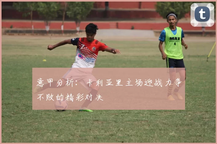 意甲分析：卡利亚里主场迎战力争不败的精彩对决