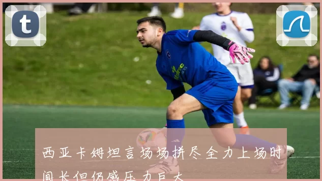 西亚卡姆坦言场场拼尽全力上场时间长但仍感压力巨大