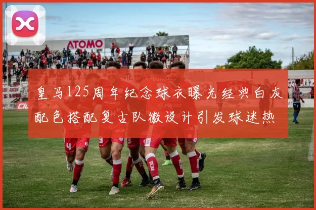 皇马125周年纪念球衣曝光经典白灰配色搭配复古队徽设计引发球迷热议