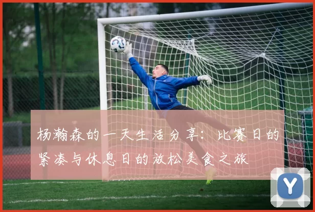 杨瀚森的一天生活分享：比赛日的紧凑与休息日的放松美食之旅