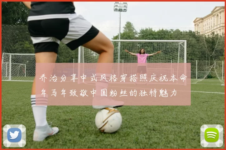 乔治分享中式风格穿搭照庆祝本命年马年致敬中国粉丝的独特魅力