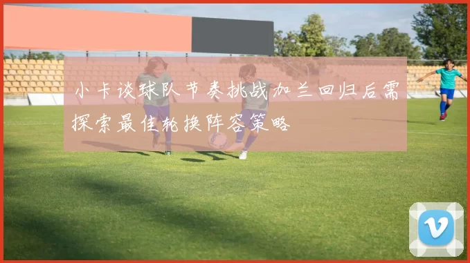 小卡谈球队节奏挑战加兰回归后需探索最佳轮换阵容策略