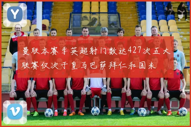 曼联本赛季英超射门数达427次五大联赛仅次于皇马巴萨拜仁和国米