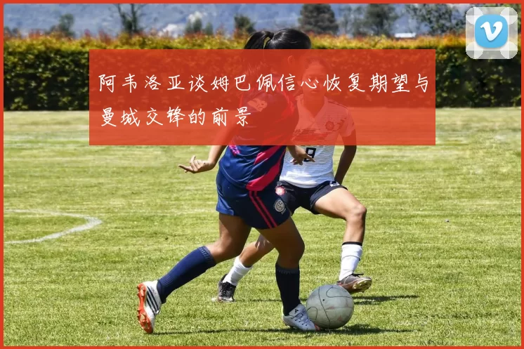 阿韦洛亚谈姆巴佩信心恢复期望与曼城交锋的前景